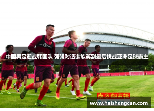 中国男足迎战韩国队 强强对话谁能笑到最后挑战亚洲足球霸主