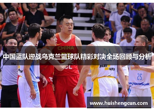 中国蓝队迎战乌克兰篮球队精彩对决全场回顾与分析